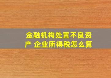 金融机构处置不良资产 企业所得税怎么算